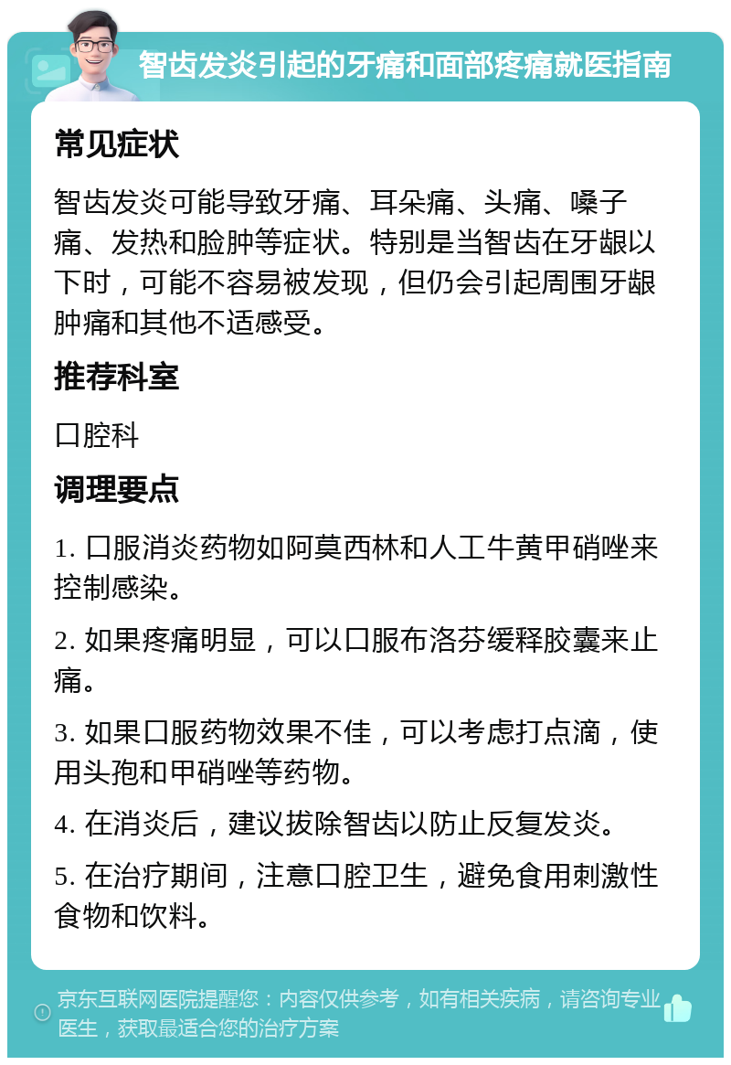 智齿发炎引起的牙痛和面部疼痛就医指南 常见症状 智齿发炎可能导致牙痛、耳朵痛、头痛、嗓子痛、发热和脸肿等症状。特别是当智齿在牙龈以下时，可能不容易被发现，但仍会引起周围牙龈肿痛和其他不适感受。 推荐科室 口腔科 调理要点 1. 口服消炎药物如阿莫西林和人工牛黄甲硝唑来控制感染。 2. 如果疼痛明显，可以口服布洛芬缓释胶囊来止痛。 3. 如果口服药物效果不佳，可以考虑打点滴，使用头孢和甲硝唑等药物。 4. 在消炎后，建议拔除智齿以防止反复发炎。 5. 在治疗期间，注意口腔卫生，避免食用刺激性食物和饮料。