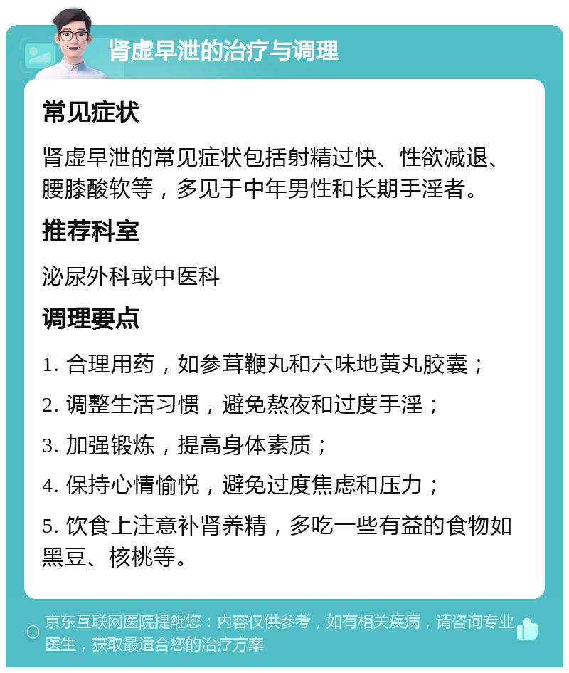 肾虚早泄的治疗与调理 常见症状 肾虚早泄的常见症状包括射精过快、性欲减退、腰膝酸软等，多见于中年男性和长期手淫者。 推荐科室 泌尿外科或中医科 调理要点 1. 合理用药，如参茸鞭丸和六味地黄丸胶囊； 2. 调整生活习惯，避免熬夜和过度手淫； 3. 加强锻炼，提高身体素质； 4. 保持心情愉悦，避免过度焦虑和压力； 5. 饮食上注意补肾养精，多吃一些有益的食物如黑豆、核桃等。