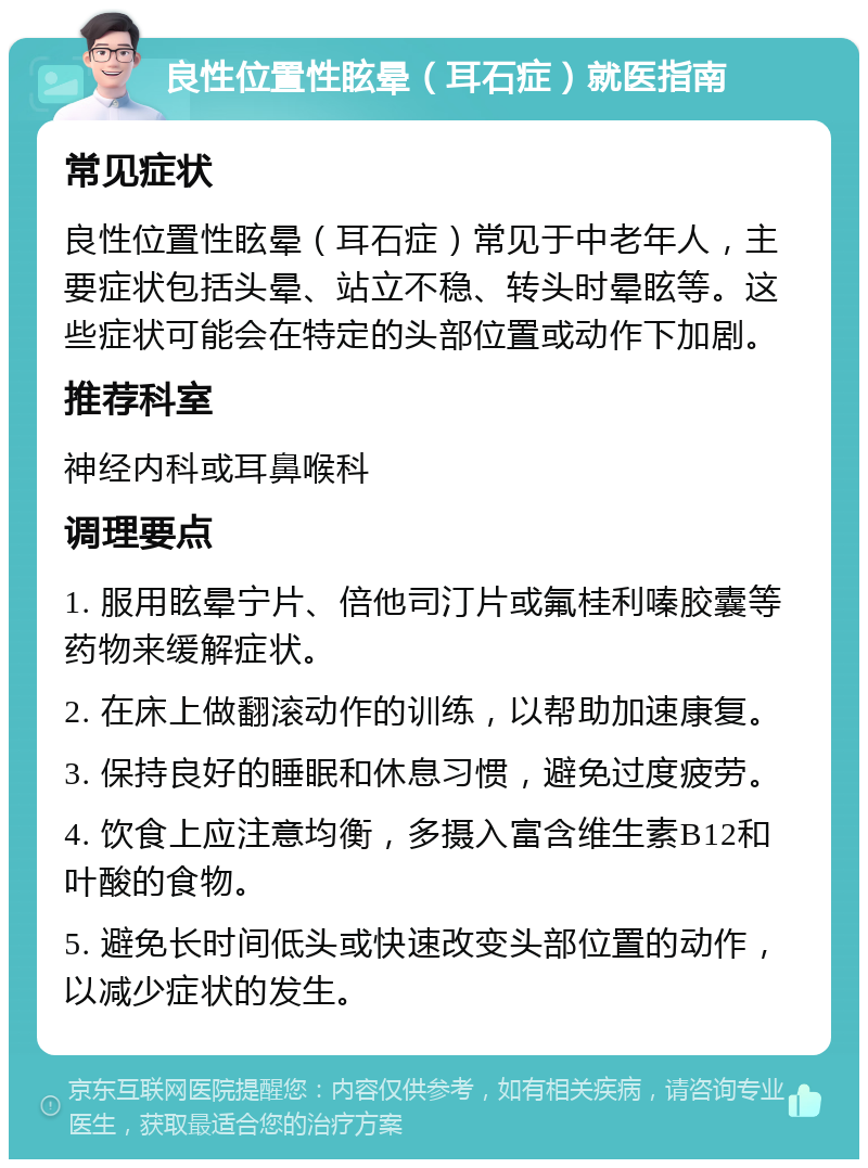 良性位置性眩晕（耳石症）就医指南 常见症状 良性位置性眩晕（耳石症）常见于中老年人，主要症状包括头晕、站立不稳、转头时晕眩等。这些症状可能会在特定的头部位置或动作下加剧。 推荐科室 神经内科或耳鼻喉科 调理要点 1. 服用眩晕宁片、倍他司汀片或氟桂利嗪胶囊等药物来缓解症状。 2. 在床上做翻滚动作的训练，以帮助加速康复。 3. 保持良好的睡眠和休息习惯，避免过度疲劳。 4. 饮食上应注意均衡，多摄入富含维生素B12和叶酸的食物。 5. 避免长时间低头或快速改变头部位置的动作，以减少症状的发生。