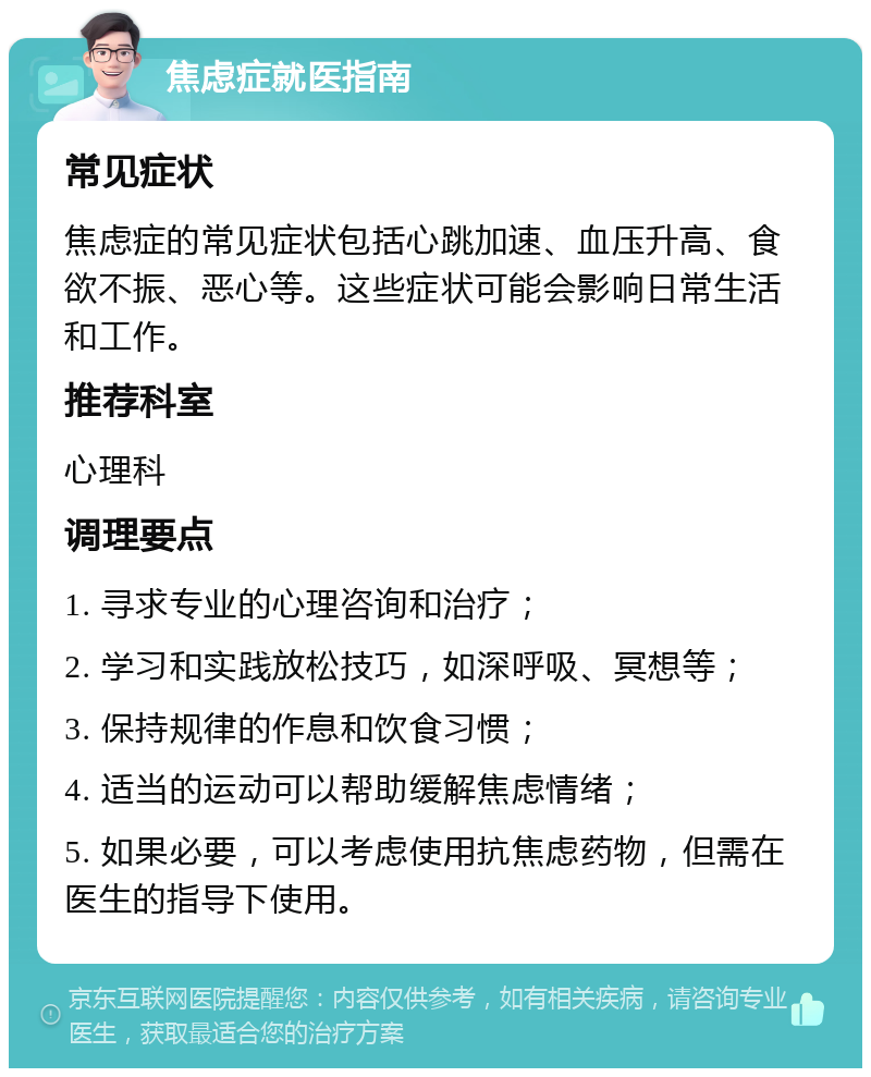 焦虑症就医指南 常见症状 焦虑症的常见症状包括心跳加速、血压升高、食欲不振、恶心等。这些症状可能会影响日常生活和工作。 推荐科室 心理科 调理要点 1. 寻求专业的心理咨询和治疗； 2. 学习和实践放松技巧，如深呼吸、冥想等； 3. 保持规律的作息和饮食习惯； 4. 适当的运动可以帮助缓解焦虑情绪； 5. 如果必要，可以考虑使用抗焦虑药物，但需在医生的指导下使用。