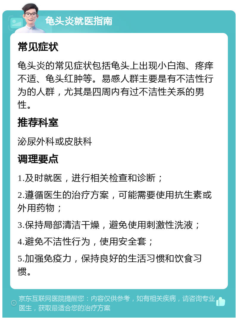 龟头炎就医指南 常见症状 龟头炎的常见症状包括龟头上出现小白泡、疼痒不适、龟头红肿等。易感人群主要是有不洁性行为的人群，尤其是四周内有过不洁性关系的男性。 推荐科室 泌尿外科或皮肤科 调理要点 1.及时就医，进行相关检查和诊断； 2.遵循医生的治疗方案，可能需要使用抗生素或外用药物； 3.保持局部清洁干燥，避免使用刺激性洗液； 4.避免不洁性行为，使用安全套； 5.加强免疫力，保持良好的生活习惯和饮食习惯。