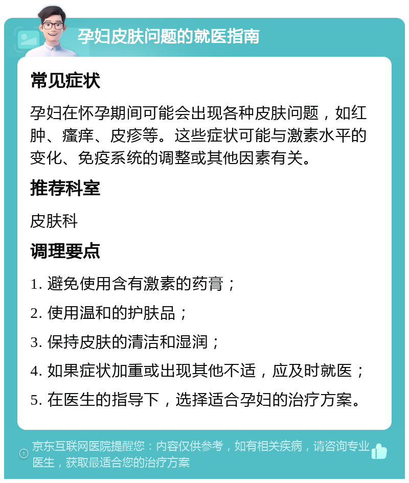 孕妇皮肤问题的就医指南 常见症状 孕妇在怀孕期间可能会出现各种皮肤问题，如红肿、瘙痒、皮疹等。这些症状可能与激素水平的变化、免疫系统的调整或其他因素有关。 推荐科室 皮肤科 调理要点 1. 避免使用含有激素的药膏； 2. 使用温和的护肤品； 3. 保持皮肤的清洁和湿润； 4. 如果症状加重或出现其他不适，应及时就医； 5. 在医生的指导下，选择适合孕妇的治疗方案。