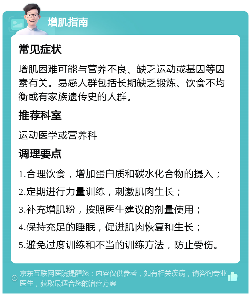 增肌指南 常见症状 增肌困难可能与营养不良、缺乏运动或基因等因素有关。易感人群包括长期缺乏锻炼、饮食不均衡或有家族遗传史的人群。 推荐科室 运动医学或营养科 调理要点 1.合理饮食，增加蛋白质和碳水化合物的摄入； 2.定期进行力量训练，刺激肌肉生长； 3.补充增肌粉，按照医生建议的剂量使用； 4.保持充足的睡眠，促进肌肉恢复和生长； 5.避免过度训练和不当的训练方法，防止受伤。