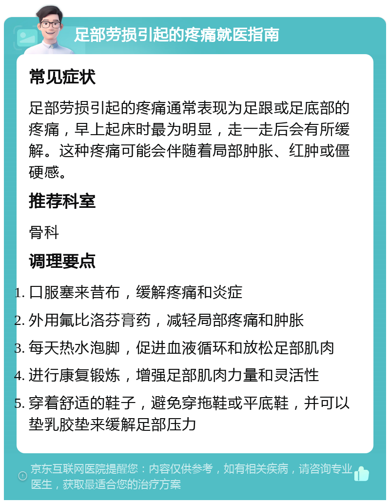 足部劳损引起的疼痛就医指南 常见症状 足部劳损引起的疼痛通常表现为足跟或足底部的疼痛，早上起床时最为明显，走一走后会有所缓解。这种疼痛可能会伴随着局部肿胀、红肿或僵硬感。 推荐科室 骨科 调理要点 口服塞来昔布，缓解疼痛和炎症 外用氟比洛芬膏药，减轻局部疼痛和肿胀 每天热水泡脚，促进血液循环和放松足部肌肉 进行康复锻炼，增强足部肌肉力量和灵活性 穿着舒适的鞋子，避免穿拖鞋或平底鞋，并可以垫乳胶垫来缓解足部压力