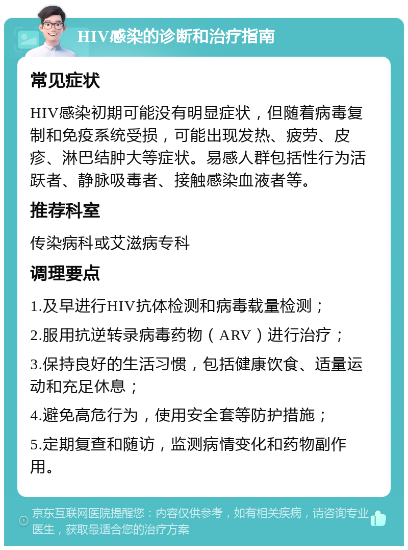 HIV感染的诊断和治疗指南 常见症状 HIV感染初期可能没有明显症状，但随着病毒复制和免疫系统受损，可能出现发热、疲劳、皮疹、淋巴结肿大等症状。易感人群包括性行为活跃者、静脉吸毒者、接触感染血液者等。 推荐科室 传染病科或艾滋病专科 调理要点 1.及早进行HIV抗体检测和病毒载量检测； 2.服用抗逆转录病毒药物（ARV）进行治疗； 3.保持良好的生活习惯，包括健康饮食、适量运动和充足休息； 4.避免高危行为，使用安全套等防护措施； 5.定期复查和随访，监测病情变化和药物副作用。