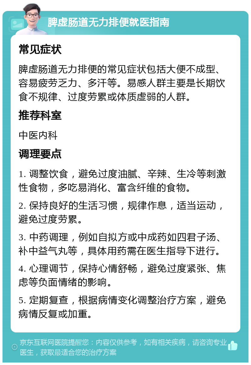 脾虚肠道无力排便就医指南 常见症状 脾虚肠道无力排便的常见症状包括大便不成型、容易疲劳乏力、多汗等。易感人群主要是长期饮食不规律、过度劳累或体质虚弱的人群。 推荐科室 中医内科 调理要点 1. 调整饮食，避免过度油腻、辛辣、生冷等刺激性食物，多吃易消化、富含纤维的食物。 2. 保持良好的生活习惯，规律作息，适当运动，避免过度劳累。 3. 中药调理，例如自拟方或中成药如四君子汤、补中益气丸等，具体用药需在医生指导下进行。 4. 心理调节，保持心情舒畅，避免过度紧张、焦虑等负面情绪的影响。 5. 定期复查，根据病情变化调整治疗方案，避免病情反复或加重。