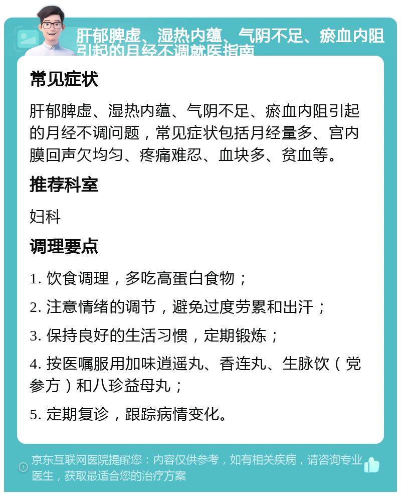 肝郁脾虚、湿热内蕴、气阴不足、瘀血内阻引起的月经不调就医指南 常见症状 肝郁脾虚、湿热内蕴、气阴不足、瘀血内阻引起的月经不调问题，常见症状包括月经量多、宫内膜回声欠均匀、疼痛难忍、血块多、贫血等。 推荐科室 妇科 调理要点 1. 饮食调理，多吃高蛋白食物； 2. 注意情绪的调节，避免过度劳累和出汗； 3. 保持良好的生活习惯，定期锻炼； 4. 按医嘱服用加味逍遥丸、香连丸、生脉饮（党参方）和八珍益母丸； 5. 定期复诊，跟踪病情变化。