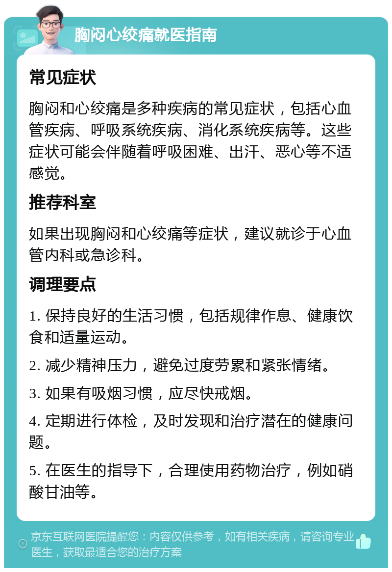 胸闷心绞痛就医指南 常见症状 胸闷和心绞痛是多种疾病的常见症状，包括心血管疾病、呼吸系统疾病、消化系统疾病等。这些症状可能会伴随着呼吸困难、出汗、恶心等不适感觉。 推荐科室 如果出现胸闷和心绞痛等症状，建议就诊于心血管内科或急诊科。 调理要点 1. 保持良好的生活习惯，包括规律作息、健康饮食和适量运动。 2. 减少精神压力，避免过度劳累和紧张情绪。 3. 如果有吸烟习惯，应尽快戒烟。 4. 定期进行体检，及时发现和治疗潜在的健康问题。 5. 在医生的指导下，合理使用药物治疗，例如硝酸甘油等。