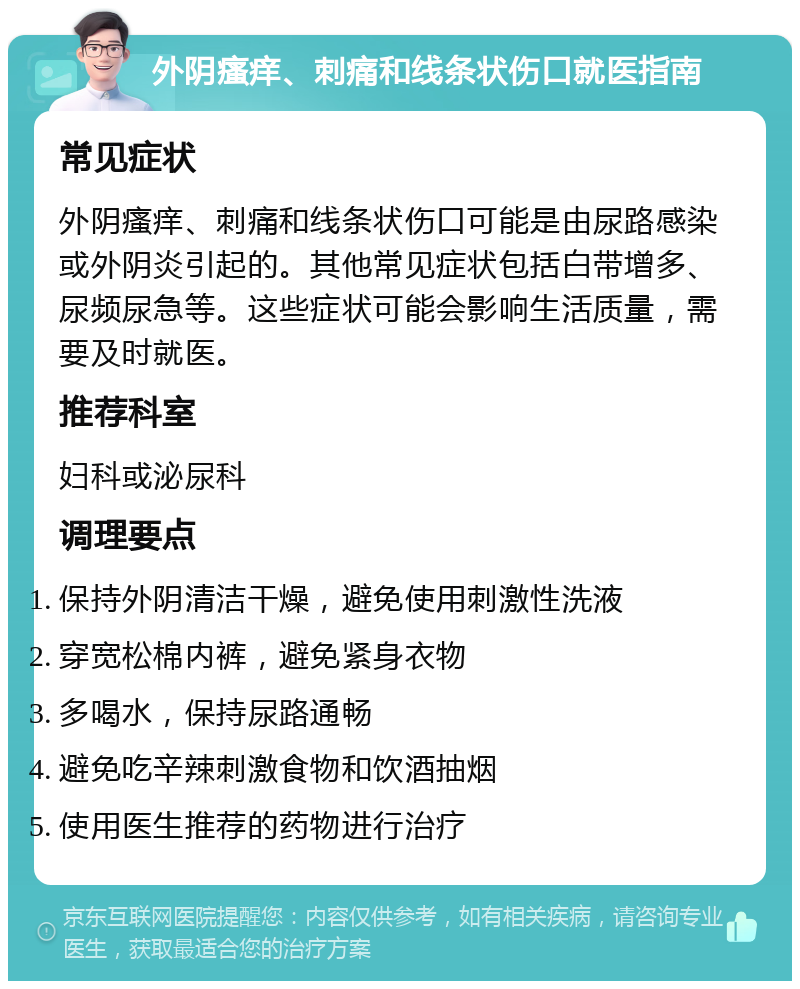 外阴瘙痒、刺痛和线条状伤口就医指南 常见症状 外阴瘙痒、刺痛和线条状伤口可能是由尿路感染或外阴炎引起的。其他常见症状包括白带增多、尿频尿急等。这些症状可能会影响生活质量，需要及时就医。 推荐科室 妇科或泌尿科 调理要点 保持外阴清洁干燥，避免使用刺激性洗液 穿宽松棉内裤，避免紧身衣物 多喝水，保持尿路通畅 避免吃辛辣刺激食物和饮酒抽烟 使用医生推荐的药物进行治疗