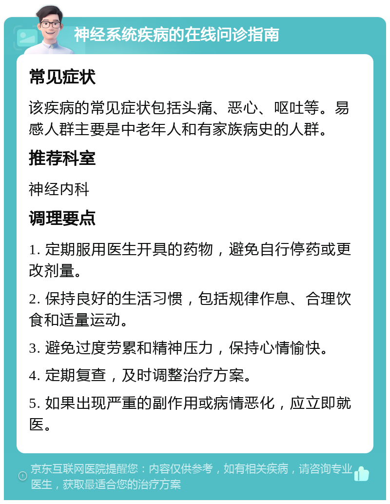 神经系统疾病的在线问诊指南 常见症状 该疾病的常见症状包括头痛、恶心、呕吐等。易感人群主要是中老年人和有家族病史的人群。 推荐科室 神经内科 调理要点 1. 定期服用医生开具的药物，避免自行停药或更改剂量。 2. 保持良好的生活习惯，包括规律作息、合理饮食和适量运动。 3. 避免过度劳累和精神压力，保持心情愉快。 4. 定期复查，及时调整治疗方案。 5. 如果出现严重的副作用或病情恶化，应立即就医。