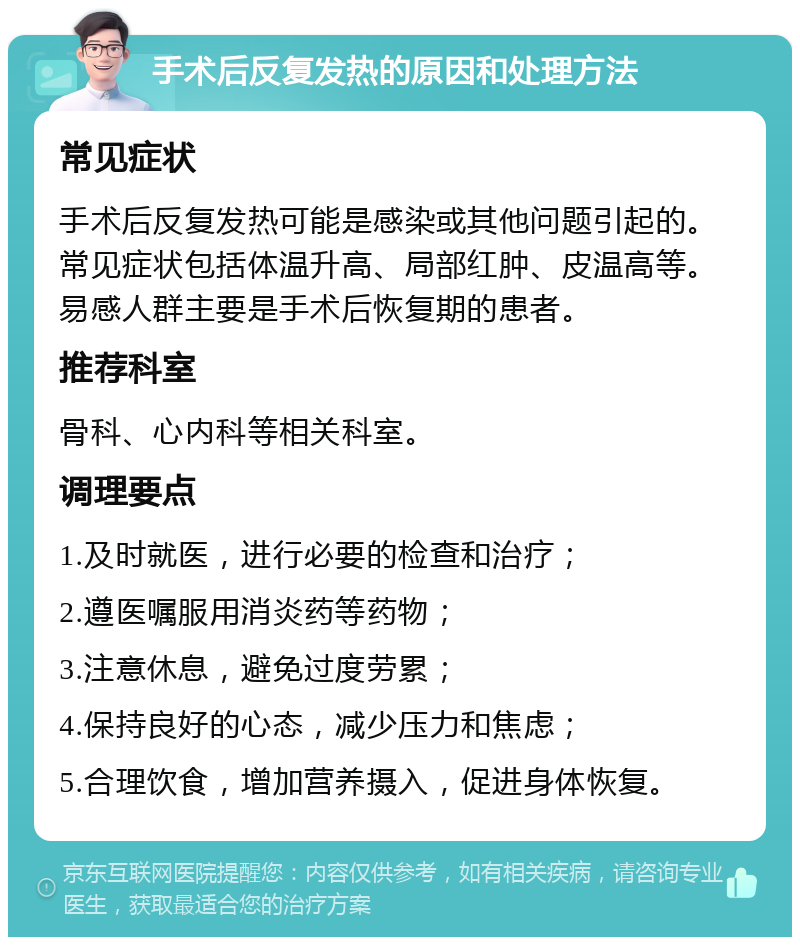 手术后反复发热的原因和处理方法 常见症状 手术后反复发热可能是感染或其他问题引起的。常见症状包括体温升高、局部红肿、皮温高等。易感人群主要是手术后恢复期的患者。 推荐科室 骨科、心内科等相关科室。 调理要点 1.及时就医，进行必要的检查和治疗； 2.遵医嘱服用消炎药等药物； 3.注意休息，避免过度劳累； 4.保持良好的心态，减少压力和焦虑； 5.合理饮食，增加营养摄入，促进身体恢复。