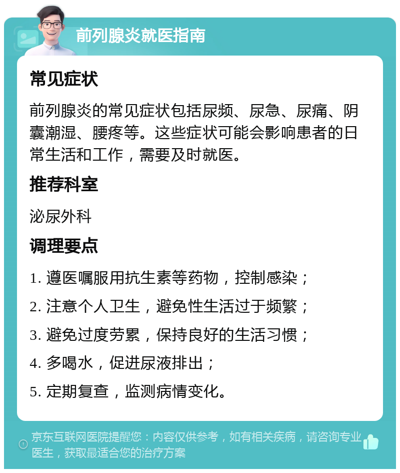 前列腺炎就医指南 常见症状 前列腺炎的常见症状包括尿频、尿急、尿痛、阴囊潮湿、腰疼等。这些症状可能会影响患者的日常生活和工作，需要及时就医。 推荐科室 泌尿外科 调理要点 1. 遵医嘱服用抗生素等药物，控制感染； 2. 注意个人卫生，避免性生活过于频繁； 3. 避免过度劳累，保持良好的生活习惯； 4. 多喝水，促进尿液排出； 5. 定期复查，监测病情变化。