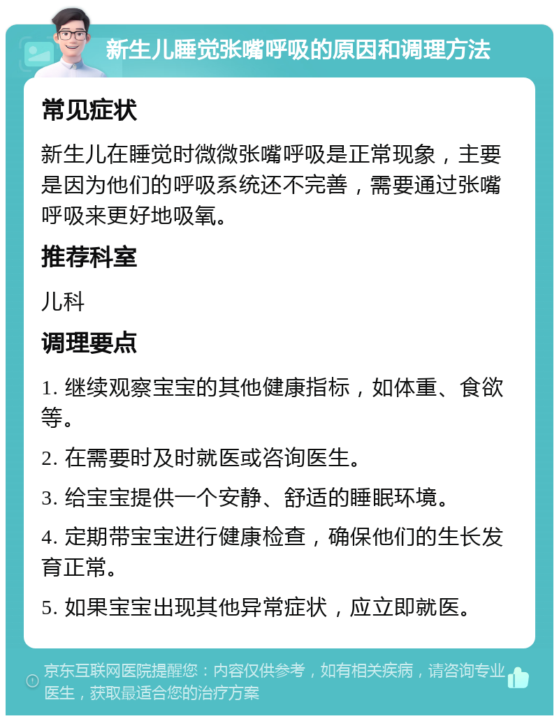 新生儿睡觉张嘴呼吸的原因和调理方法 常见症状 新生儿在睡觉时微微张嘴呼吸是正常现象，主要是因为他们的呼吸系统还不完善，需要通过张嘴呼吸来更好地吸氧。 推荐科室 儿科 调理要点 1. 继续观察宝宝的其他健康指标，如体重、食欲等。 2. 在需要时及时就医或咨询医生。 3. 给宝宝提供一个安静、舒适的睡眠环境。 4. 定期带宝宝进行健康检查，确保他们的生长发育正常。 5. 如果宝宝出现其他异常症状，应立即就医。