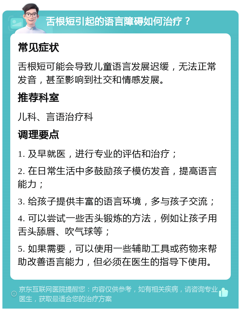 舌根短引起的语言障碍如何治疗？ 常见症状 舌根短可能会导致儿童语言发展迟缓，无法正常发音，甚至影响到社交和情感发展。 推荐科室 儿科、言语治疗科 调理要点 1. 及早就医，进行专业的评估和治疗； 2. 在日常生活中多鼓励孩子模仿发音，提高语言能力； 3. 给孩子提供丰富的语言环境，多与孩子交流； 4. 可以尝试一些舌头锻炼的方法，例如让孩子用舌头舔唇、吹气球等； 5. 如果需要，可以使用一些辅助工具或药物来帮助改善语言能力，但必须在医生的指导下使用。