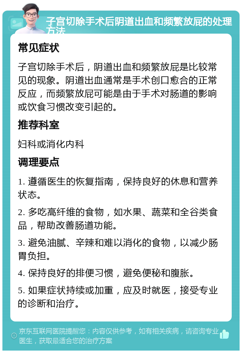 子宫切除手术后阴道出血和频繁放屁的处理方法 常见症状 子宫切除手术后，阴道出血和频繁放屁是比较常见的现象。阴道出血通常是手术创口愈合的正常反应，而频繁放屁可能是由于手术对肠道的影响或饮食习惯改变引起的。 推荐科室 妇科或消化内科 调理要点 1. 遵循医生的恢复指南，保持良好的休息和营养状态。 2. 多吃高纤维的食物，如水果、蔬菜和全谷类食品，帮助改善肠道功能。 3. 避免油腻、辛辣和难以消化的食物，以减少肠胃负担。 4. 保持良好的排便习惯，避免便秘和腹胀。 5. 如果症状持续或加重，应及时就医，接受专业的诊断和治疗。