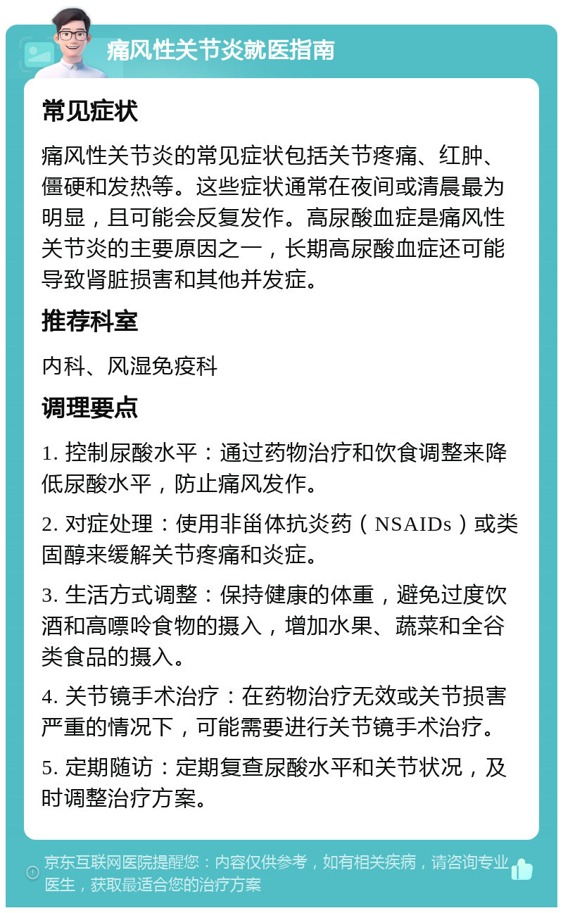 痛风性关节炎就医指南 常见症状 痛风性关节炎的常见症状包括关节疼痛、红肿、僵硬和发热等。这些症状通常在夜间或清晨最为明显，且可能会反复发作。高尿酸血症是痛风性关节炎的主要原因之一，长期高尿酸血症还可能导致肾脏损害和其他并发症。 推荐科室 内科、风湿免疫科 调理要点 1. 控制尿酸水平：通过药物治疗和饮食调整来降低尿酸水平，防止痛风发作。 2. 对症处理：使用非甾体抗炎药（NSAIDs）或类固醇来缓解关节疼痛和炎症。 3. 生活方式调整：保持健康的体重，避免过度饮酒和高嘌呤食物的摄入，增加水果、蔬菜和全谷类食品的摄入。 4. 关节镜手术治疗：在药物治疗无效或关节损害严重的情况下，可能需要进行关节镜手术治疗。 5. 定期随访：定期复查尿酸水平和关节状况，及时调整治疗方案。