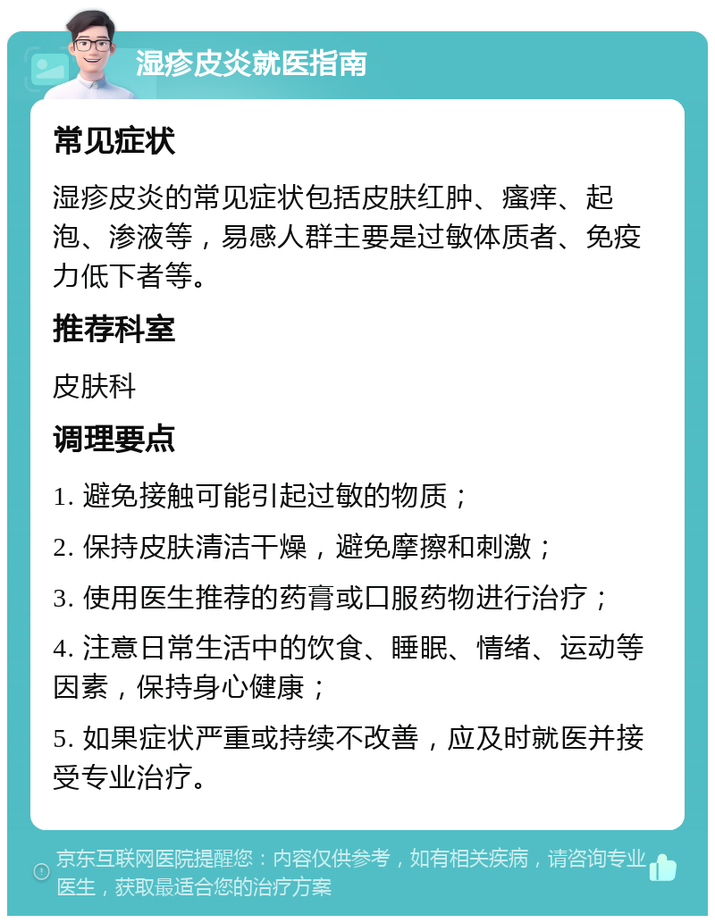 湿疹皮炎就医指南 常见症状 湿疹皮炎的常见症状包括皮肤红肿、瘙痒、起泡、渗液等，易感人群主要是过敏体质者、免疫力低下者等。 推荐科室 皮肤科 调理要点 1. 避免接触可能引起过敏的物质； 2. 保持皮肤清洁干燥，避免摩擦和刺激； 3. 使用医生推荐的药膏或口服药物进行治疗； 4. 注意日常生活中的饮食、睡眠、情绪、运动等因素，保持身心健康； 5. 如果症状严重或持续不改善，应及时就医并接受专业治疗。