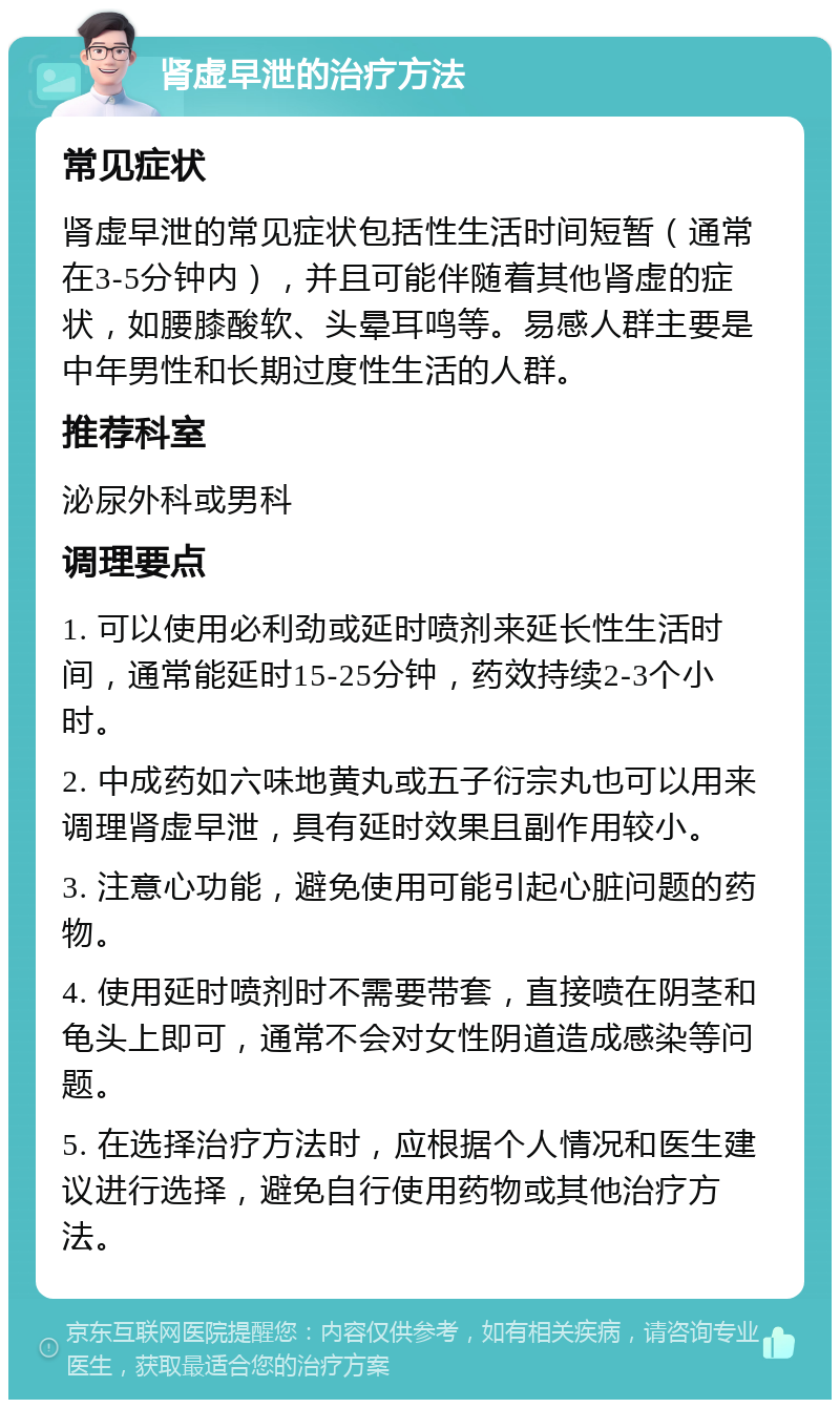 肾虚早泄的治疗方法 常见症状 肾虚早泄的常见症状包括性生活时间短暂（通常在3-5分钟内），并且可能伴随着其他肾虚的症状，如腰膝酸软、头晕耳鸣等。易感人群主要是中年男性和长期过度性生活的人群。 推荐科室 泌尿外科或男科 调理要点 1. 可以使用必利劲或延时喷剂来延长性生活时间，通常能延时15-25分钟，药效持续2-3个小时。 2. 中成药如六味地黄丸或五子衍宗丸也可以用来调理肾虚早泄，具有延时效果且副作用较小。 3. 注意心功能，避免使用可能引起心脏问题的药物。 4. 使用延时喷剂时不需要带套，直接喷在阴茎和龟头上即可，通常不会对女性阴道造成感染等问题。 5. 在选择治疗方法时，应根据个人情况和医生建议进行选择，避免自行使用药物或其他治疗方法。