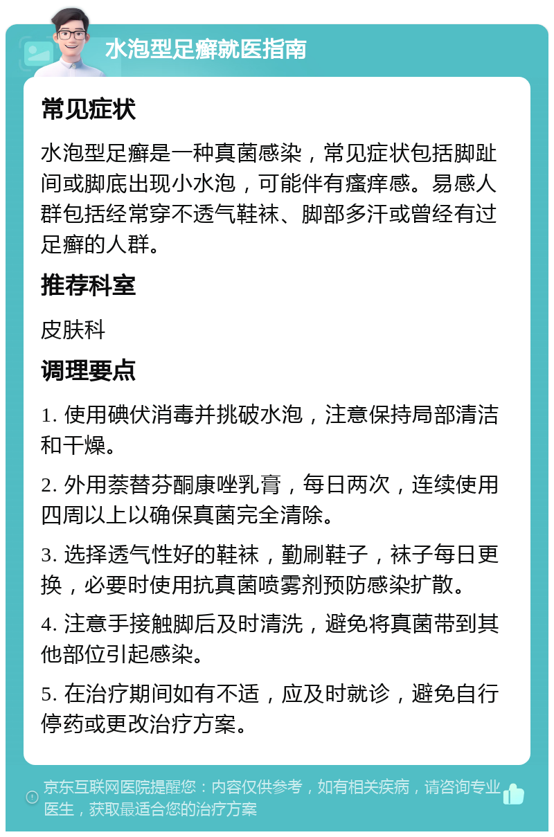 水泡型足癣就医指南 常见症状 水泡型足癣是一种真菌感染，常见症状包括脚趾间或脚底出现小水泡，可能伴有瘙痒感。易感人群包括经常穿不透气鞋袜、脚部多汗或曾经有过足癣的人群。 推荐科室 皮肤科 调理要点 1. 使用碘伏消毒并挑破水泡，注意保持局部清洁和干燥。 2. 外用萘替芬酮康唑乳膏，每日两次，连续使用四周以上以确保真菌完全清除。 3. 选择透气性好的鞋袜，勤刷鞋子，袜子每日更换，必要时使用抗真菌喷雾剂预防感染扩散。 4. 注意手接触脚后及时清洗，避免将真菌带到其他部位引起感染。 5. 在治疗期间如有不适，应及时就诊，避免自行停药或更改治疗方案。