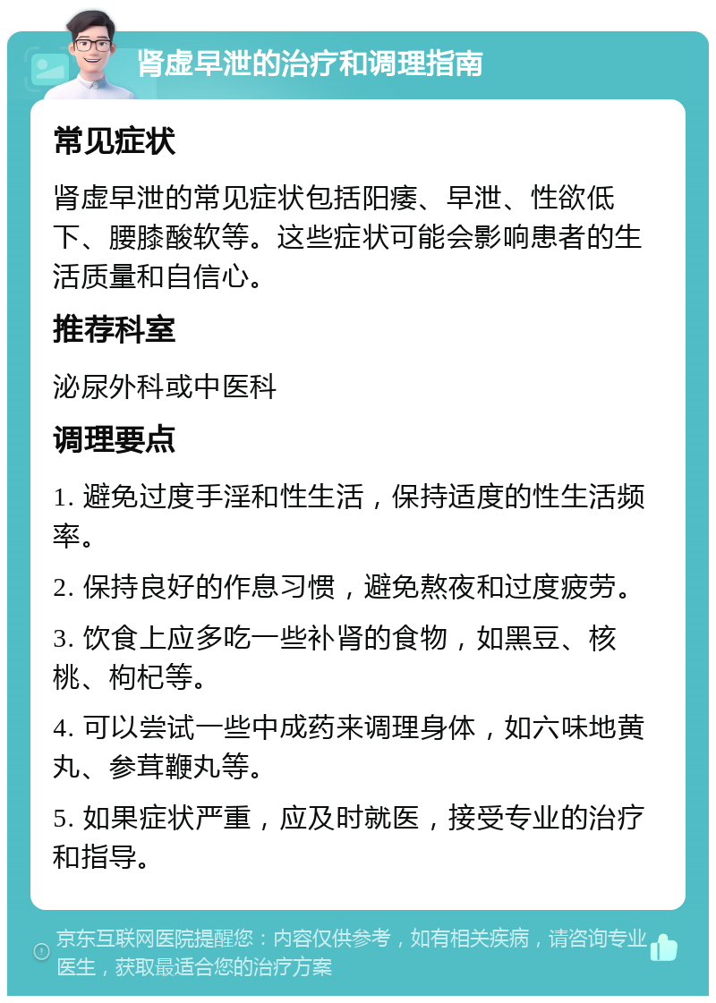 肾虚早泄的治疗和调理指南 常见症状 肾虚早泄的常见症状包括阳痿、早泄、性欲低下、腰膝酸软等。这些症状可能会影响患者的生活质量和自信心。 推荐科室 泌尿外科或中医科 调理要点 1. 避免过度手淫和性生活，保持适度的性生活频率。 2. 保持良好的作息习惯，避免熬夜和过度疲劳。 3. 饮食上应多吃一些补肾的食物，如黑豆、核桃、枸杞等。 4. 可以尝试一些中成药来调理身体，如六味地黄丸、参茸鞭丸等。 5. 如果症状严重，应及时就医，接受专业的治疗和指导。