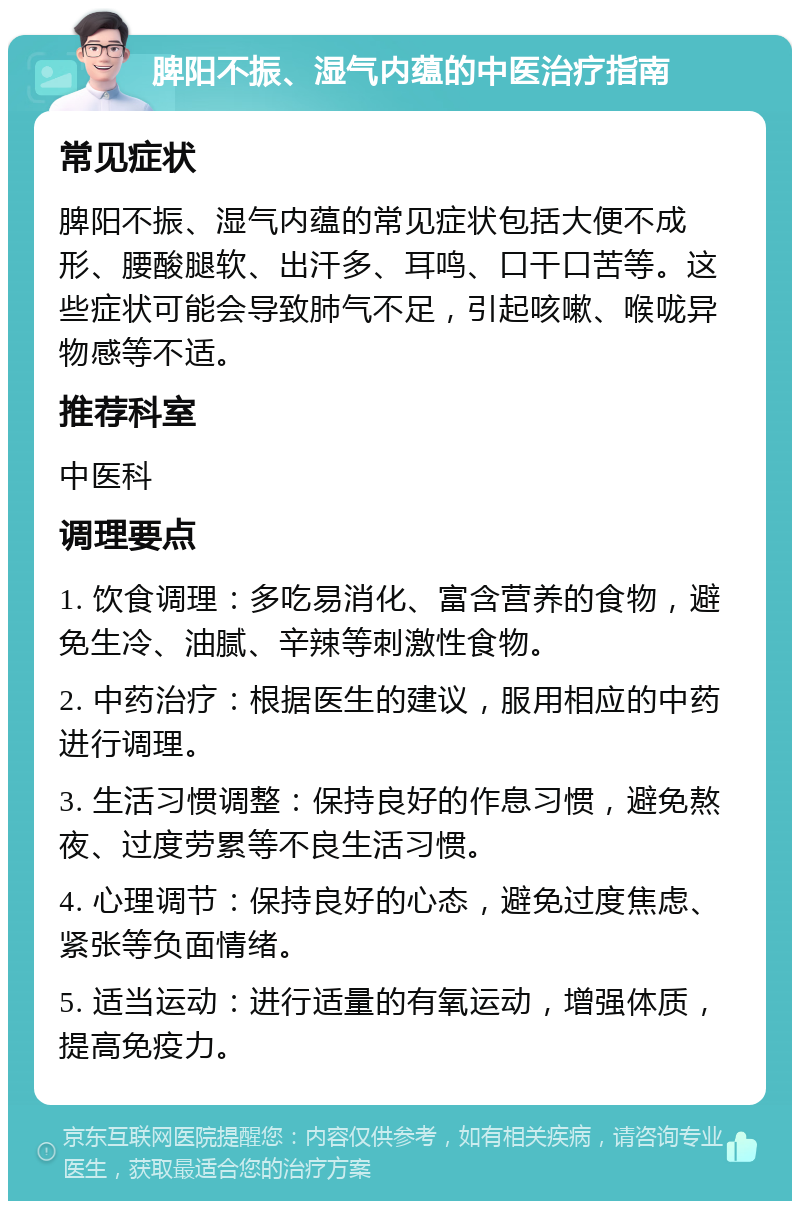 脾阳不振、湿气内蕴的中医治疗指南 常见症状 脾阳不振、湿气内蕴的常见症状包括大便不成形、腰酸腿软、出汗多、耳鸣、口干口苦等。这些症状可能会导致肺气不足，引起咳嗽、喉咙异物感等不适。 推荐科室 中医科 调理要点 1. 饮食调理：多吃易消化、富含营养的食物，避免生冷、油腻、辛辣等刺激性食物。 2. 中药治疗：根据医生的建议，服用相应的中药进行调理。 3. 生活习惯调整：保持良好的作息习惯，避免熬夜、过度劳累等不良生活习惯。 4. 心理调节：保持良好的心态，避免过度焦虑、紧张等负面情绪。 5. 适当运动：进行适量的有氧运动，增强体质，提高免疫力。