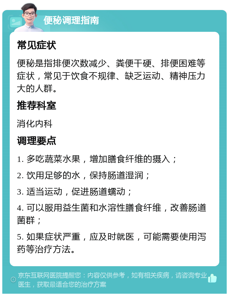 便秘调理指南 常见症状 便秘是指排便次数减少、粪便干硬、排便困难等症状，常见于饮食不规律、缺乏运动、精神压力大的人群。 推荐科室 消化内科 调理要点 1. 多吃蔬菜水果，增加膳食纤维的摄入； 2. 饮用足够的水，保持肠道湿润； 3. 适当运动，促进肠道蠕动； 4. 可以服用益生菌和水溶性膳食纤维，改善肠道菌群； 5. 如果症状严重，应及时就医，可能需要使用泻药等治疗方法。