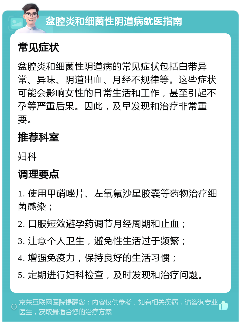 盆腔炎和细菌性阴道病就医指南 常见症状 盆腔炎和细菌性阴道病的常见症状包括白带异常、异味、阴道出血、月经不规律等。这些症状可能会影响女性的日常生活和工作，甚至引起不孕等严重后果。因此，及早发现和治疗非常重要。 推荐科室 妇科 调理要点 1. 使用甲硝唑片、左氧氟沙星胶囊等药物治疗细菌感染； 2. 口服短效避孕药调节月经周期和止血； 3. 注意个人卫生，避免性生活过于频繁； 4. 增强免疫力，保持良好的生活习惯； 5. 定期进行妇科检查，及时发现和治疗问题。