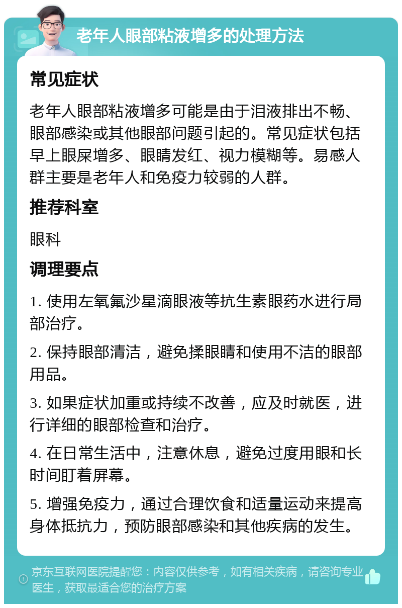 老年人眼部粘液增多的处理方法 常见症状 老年人眼部粘液增多可能是由于泪液排出不畅、眼部感染或其他眼部问题引起的。常见症状包括早上眼屎增多、眼睛发红、视力模糊等。易感人群主要是老年人和免疫力较弱的人群。 推荐科室 眼科 调理要点 1. 使用左氧氟沙星滴眼液等抗生素眼药水进行局部治疗。 2. 保持眼部清洁，避免揉眼睛和使用不洁的眼部用品。 3. 如果症状加重或持续不改善，应及时就医，进行详细的眼部检查和治疗。 4. 在日常生活中，注意休息，避免过度用眼和长时间盯着屏幕。 5. 增强免疫力，通过合理饮食和适量运动来提高身体抵抗力，预防眼部感染和其他疾病的发生。