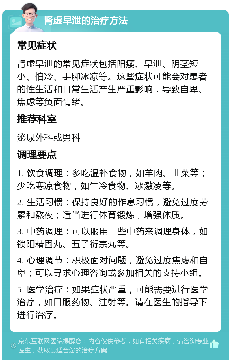 肾虚早泄的治疗方法 常见症状 肾虚早泄的常见症状包括阳痿、早泄、阴茎短小、怕冷、手脚冰凉等。这些症状可能会对患者的性生活和日常生活产生严重影响，导致自卑、焦虑等负面情绪。 推荐科室 泌尿外科或男科 调理要点 1. 饮食调理：多吃温补食物，如羊肉、韭菜等；少吃寒凉食物，如生冷食物、冰激凌等。 2. 生活习惯：保持良好的作息习惯，避免过度劳累和熬夜；适当进行体育锻炼，增强体质。 3. 中药调理：可以服用一些中药来调理身体，如锁阳精固丸、五子衍宗丸等。 4. 心理调节：积极面对问题，避免过度焦虑和自卑；可以寻求心理咨询或参加相关的支持小组。 5. 医学治疗：如果症状严重，可能需要进行医学治疗，如口服药物、注射等。请在医生的指导下进行治疗。