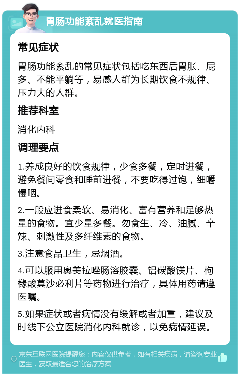 胃肠功能紊乱就医指南 常见症状 胃肠功能紊乱的常见症状包括吃东西后胃胀、屁多、不能平躺等，易感人群为长期饮食不规律、压力大的人群。 推荐科室 消化内科 调理要点 1.养成良好的饮食规律，少食多餐，定时进餐，避免餐间零食和睡前进餐，不要吃得过饱，细嚼慢咽。 2.一般应进食柔软、易消化、富有营养和足够热量的食物。宜少量多餐。勿食生、冷、油腻、辛辣、刺激性及多纤维素的食物。 3.注意食品卫生，忌烟酒。 4.可以服用奥美拉唑肠溶胶囊、铝碳酸镁片、枸橼酸莫沙必利片等药物进行治疗，具体用药请遵医嘱。 5.如果症状或者病情没有缓解或者加重，建议及时线下公立医院消化内科就诊，以免病情延误。