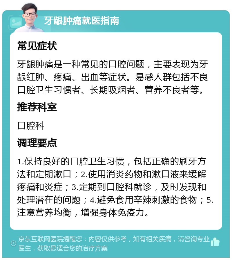 牙龈肿痛就医指南 常见症状 牙龈肿痛是一种常见的口腔问题，主要表现为牙龈红肿、疼痛、出血等症状。易感人群包括不良口腔卫生习惯者、长期吸烟者、营养不良者等。 推荐科室 口腔科 调理要点 1.保持良好的口腔卫生习惯，包括正确的刷牙方法和定期漱口；2.使用消炎药物和漱口液来缓解疼痛和炎症；3.定期到口腔科就诊，及时发现和处理潜在的问题；4.避免食用辛辣刺激的食物；5.注意营养均衡，增强身体免疫力。