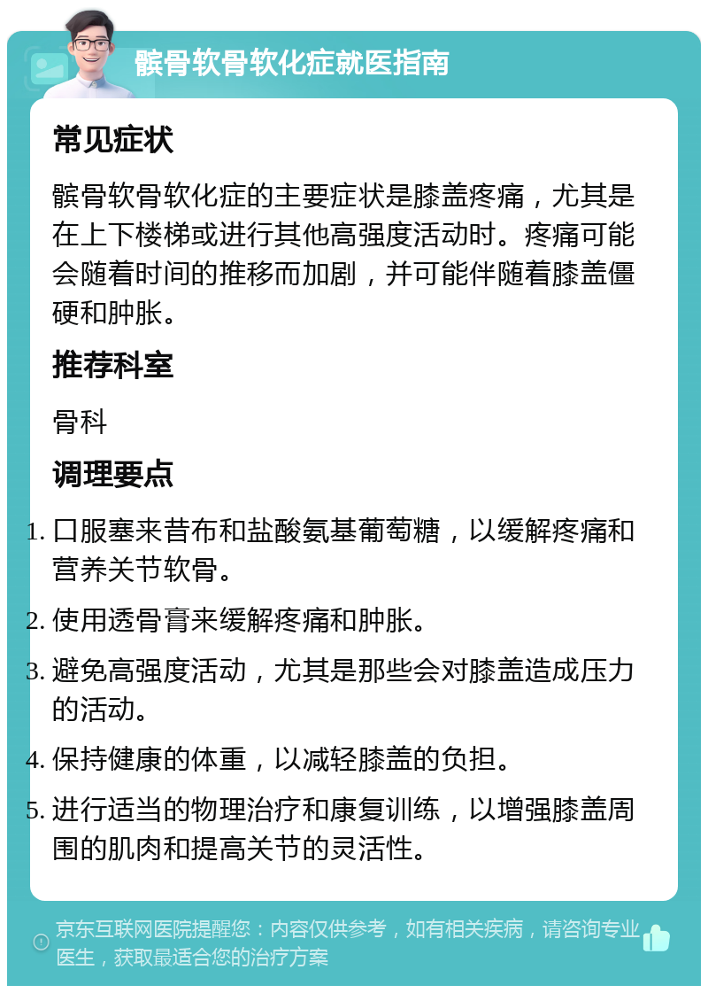 髌骨软骨软化症就医指南 常见症状 髌骨软骨软化症的主要症状是膝盖疼痛，尤其是在上下楼梯或进行其他高强度活动时。疼痛可能会随着时间的推移而加剧，并可能伴随着膝盖僵硬和肿胀。 推荐科室 骨科 调理要点 口服塞来昔布和盐酸氨基葡萄糖，以缓解疼痛和营养关节软骨。 使用透骨膏来缓解疼痛和肿胀。 避免高强度活动，尤其是那些会对膝盖造成压力的活动。 保持健康的体重，以减轻膝盖的负担。 进行适当的物理治疗和康复训练，以增强膝盖周围的肌肉和提高关节的灵活性。