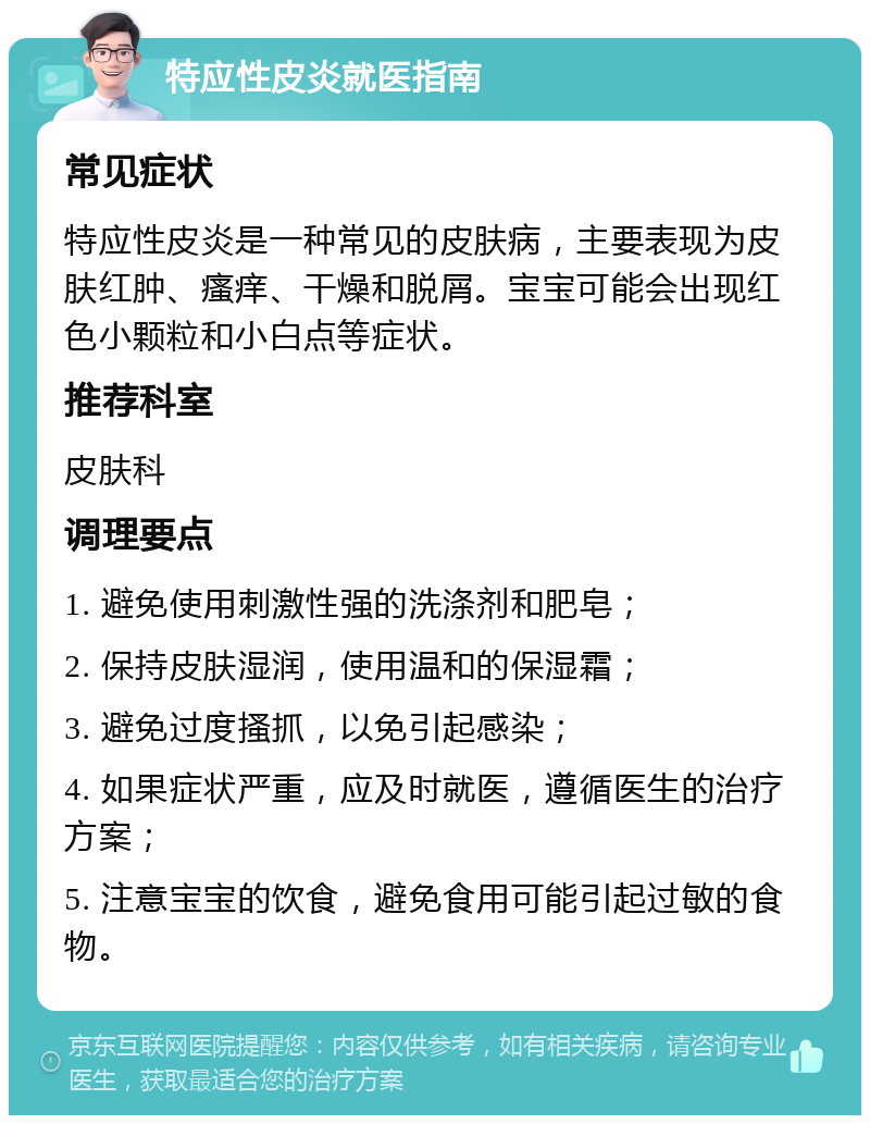 特应性皮炎就医指南 常见症状 特应性皮炎是一种常见的皮肤病，主要表现为皮肤红肿、瘙痒、干燥和脱屑。宝宝可能会出现红色小颗粒和小白点等症状。 推荐科室 皮肤科 调理要点 1. 避免使用刺激性强的洗涤剂和肥皂； 2. 保持皮肤湿润，使用温和的保湿霜； 3. 避免过度搔抓，以免引起感染； 4. 如果症状严重，应及时就医，遵循医生的治疗方案； 5. 注意宝宝的饮食，避免食用可能引起过敏的食物。