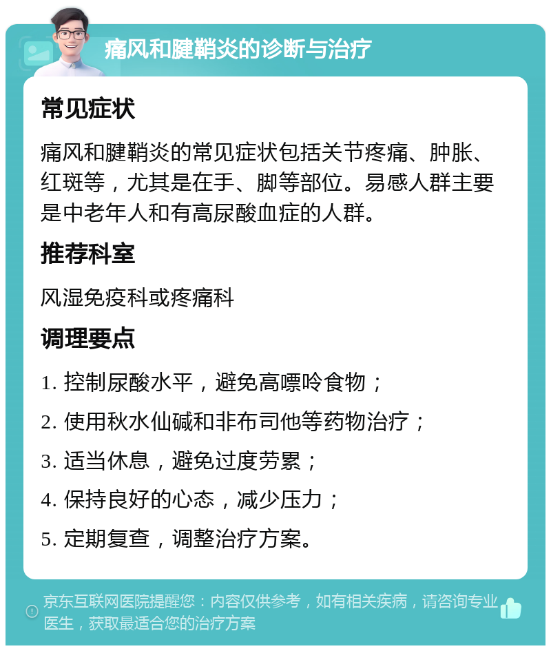 痛风和腱鞘炎的诊断与治疗 常见症状 痛风和腱鞘炎的常见症状包括关节疼痛、肿胀、红斑等，尤其是在手、脚等部位。易感人群主要是中老年人和有高尿酸血症的人群。 推荐科室 风湿免疫科或疼痛科 调理要点 1. 控制尿酸水平，避免高嘌呤食物； 2. 使用秋水仙碱和非布司他等药物治疗； 3. 适当休息，避免过度劳累； 4. 保持良好的心态，减少压力； 5. 定期复查，调整治疗方案。