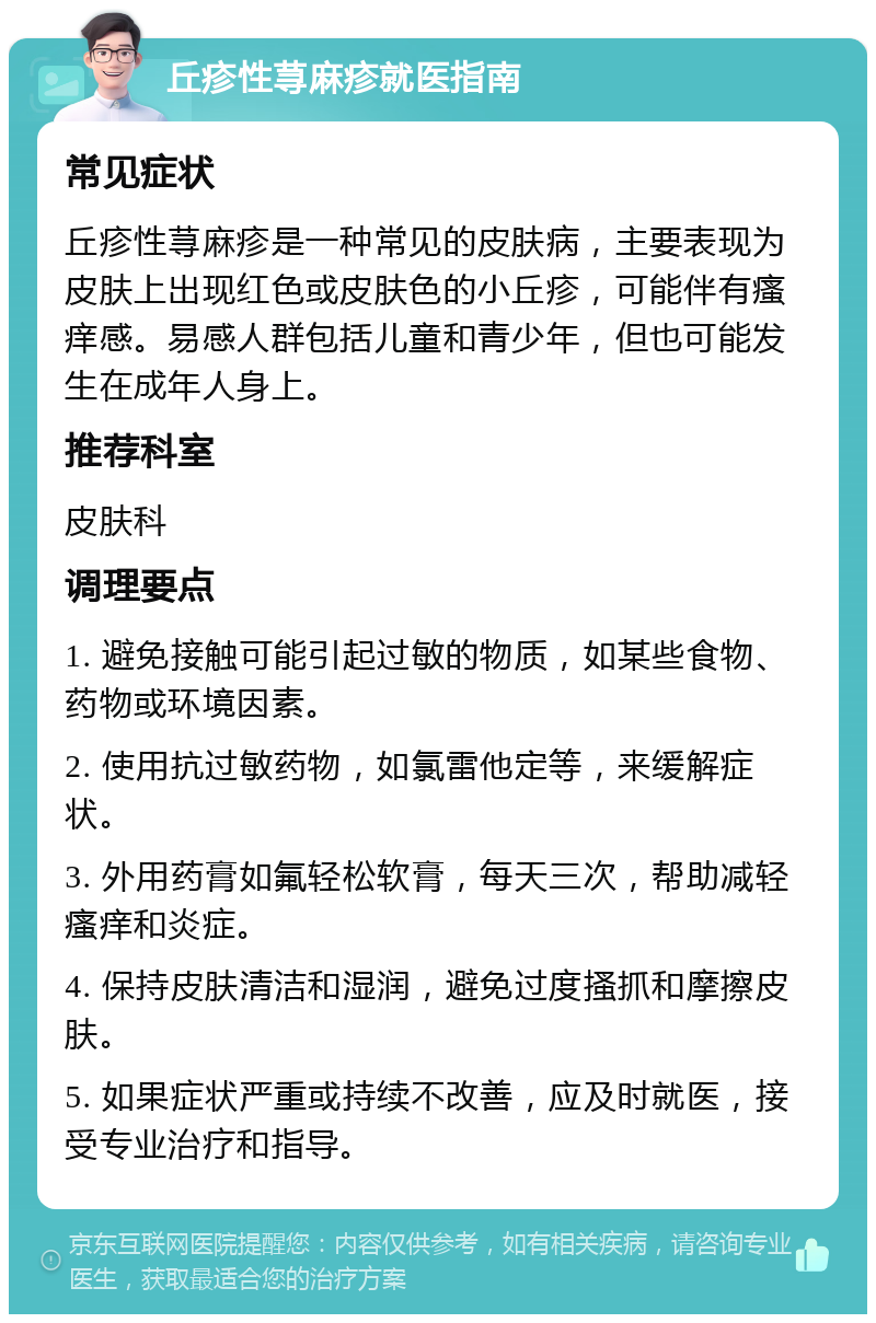 丘疹性荨麻疹就医指南 常见症状 丘疹性荨麻疹是一种常见的皮肤病，主要表现为皮肤上出现红色或皮肤色的小丘疹，可能伴有瘙痒感。易感人群包括儿童和青少年，但也可能发生在成年人身上。 推荐科室 皮肤科 调理要点 1. 避免接触可能引起过敏的物质，如某些食物、药物或环境因素。 2. 使用抗过敏药物，如氯雷他定等，来缓解症状。 3. 外用药膏如氟轻松软膏，每天三次，帮助减轻瘙痒和炎症。 4. 保持皮肤清洁和湿润，避免过度搔抓和摩擦皮肤。 5. 如果症状严重或持续不改善，应及时就医，接受专业治疗和指导。