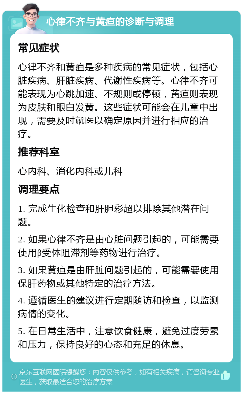 心律不齐与黄疸的诊断与调理 常见症状 心律不齐和黄疸是多种疾病的常见症状，包括心脏疾病、肝脏疾病、代谢性疾病等。心律不齐可能表现为心跳加速、不规则或停顿，黄疸则表现为皮肤和眼白发黄。这些症状可能会在儿童中出现，需要及时就医以确定原因并进行相应的治疗。 推荐科室 心内科、消化内科或儿科 调理要点 1. 完成生化检查和肝胆彩超以排除其他潜在问题。 2. 如果心律不齐是由心脏问题引起的，可能需要使用β受体阻滞剂等药物进行治疗。 3. 如果黄疸是由肝脏问题引起的，可能需要使用保肝药物或其他特定的治疗方法。 4. 遵循医生的建议进行定期随访和检查，以监测病情的变化。 5. 在日常生活中，注意饮食健康，避免过度劳累和压力，保持良好的心态和充足的休息。