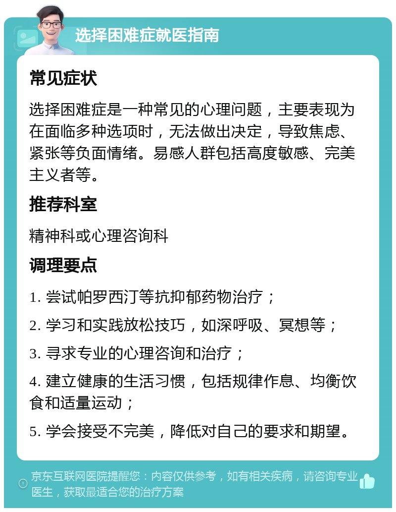 选择困难症就医指南 常见症状 选择困难症是一种常见的心理问题，主要表现为在面临多种选项时，无法做出决定，导致焦虑、紧张等负面情绪。易感人群包括高度敏感、完美主义者等。 推荐科室 精神科或心理咨询科 调理要点 1. 尝试帕罗西汀等抗抑郁药物治疗； 2. 学习和实践放松技巧，如深呼吸、冥想等； 3. 寻求专业的心理咨询和治疗； 4. 建立健康的生活习惯，包括规律作息、均衡饮食和适量运动； 5. 学会接受不完美，降低对自己的要求和期望。