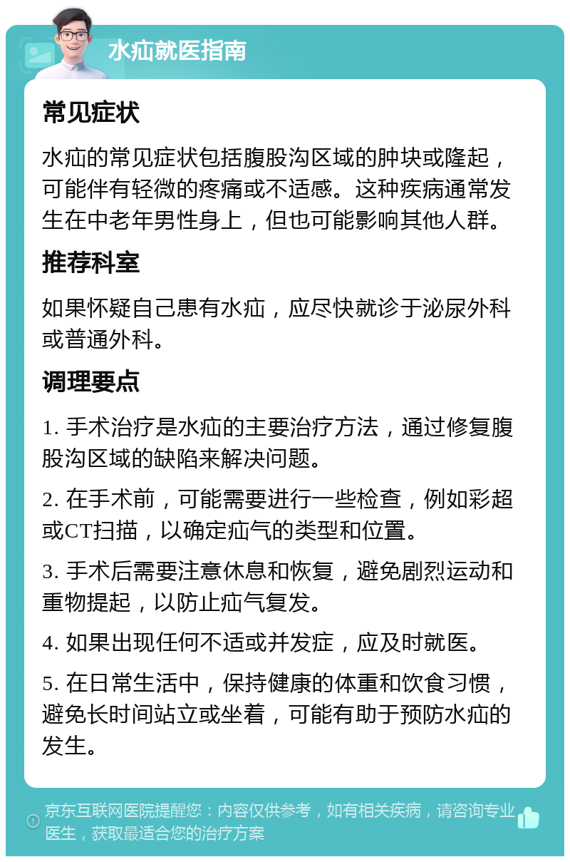 水疝就医指南 常见症状 水疝的常见症状包括腹股沟区域的肿块或隆起，可能伴有轻微的疼痛或不适感。这种疾病通常发生在中老年男性身上，但也可能影响其他人群。 推荐科室 如果怀疑自己患有水疝，应尽快就诊于泌尿外科或普通外科。 调理要点 1. 手术治疗是水疝的主要治疗方法，通过修复腹股沟区域的缺陷来解决问题。 2. 在手术前，可能需要进行一些检查，例如彩超或CT扫描，以确定疝气的类型和位置。 3. 手术后需要注意休息和恢复，避免剧烈运动和重物提起，以防止疝气复发。 4. 如果出现任何不适或并发症，应及时就医。 5. 在日常生活中，保持健康的体重和饮食习惯，避免长时间站立或坐着，可能有助于预防水疝的发生。