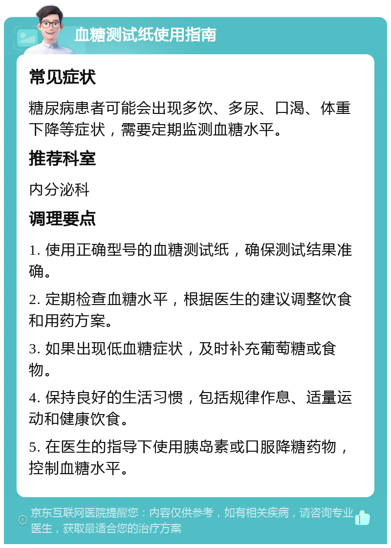 血糖测试纸使用指南 常见症状 糖尿病患者可能会出现多饮、多尿、口渴、体重下降等症状，需要定期监测血糖水平。 推荐科室 内分泌科 调理要点 1. 使用正确型号的血糖测试纸，确保测试结果准确。 2. 定期检查血糖水平，根据医生的建议调整饮食和用药方案。 3. 如果出现低血糖症状，及时补充葡萄糖或食物。 4. 保持良好的生活习惯，包括规律作息、适量运动和健康饮食。 5. 在医生的指导下使用胰岛素或口服降糖药物，控制血糖水平。