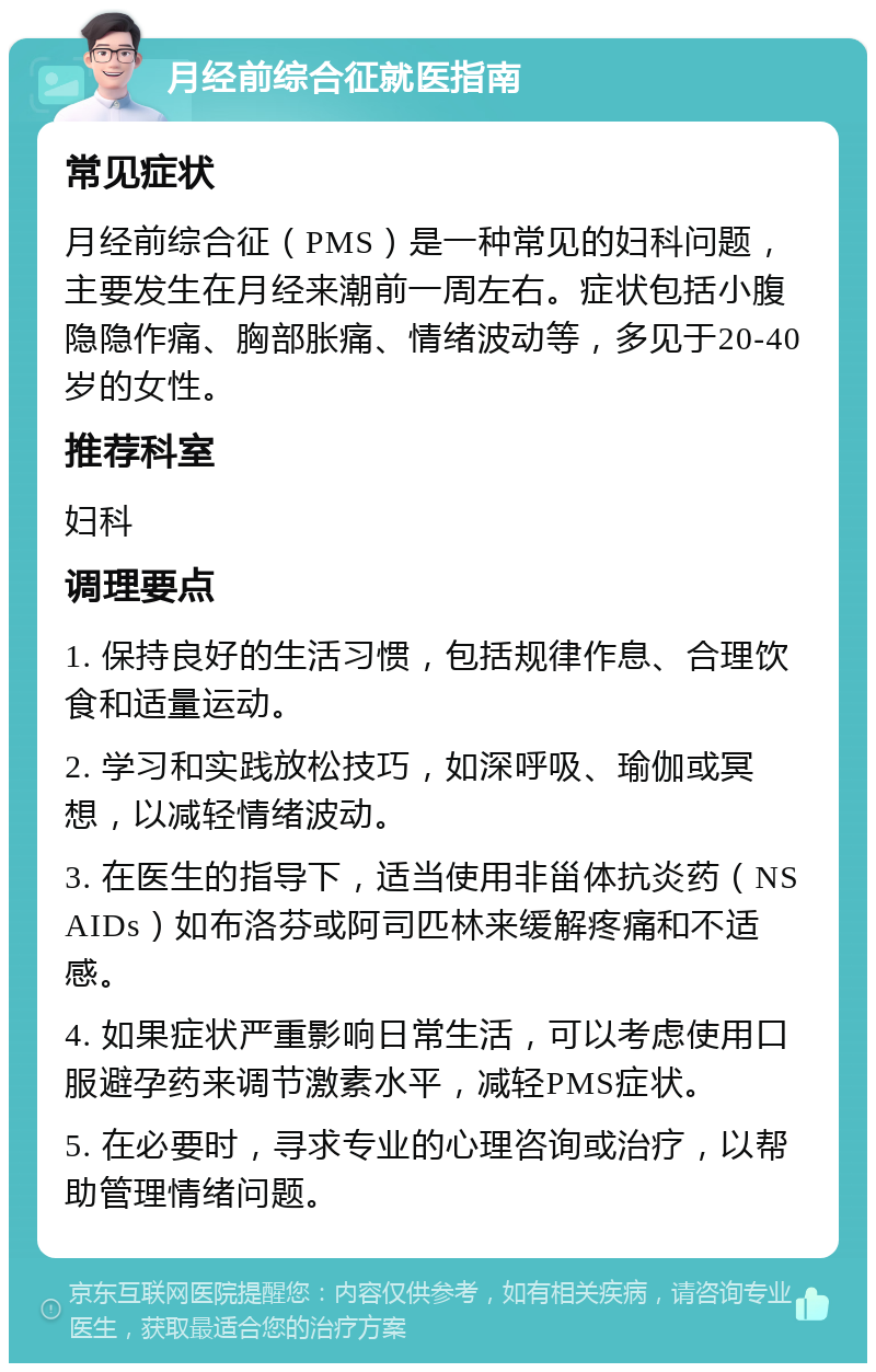 月经前综合征就医指南 常见症状 月经前综合征（PMS）是一种常见的妇科问题，主要发生在月经来潮前一周左右。症状包括小腹隐隐作痛、胸部胀痛、情绪波动等，多见于20-40岁的女性。 推荐科室 妇科 调理要点 1. 保持良好的生活习惯，包括规律作息、合理饮食和适量运动。 2. 学习和实践放松技巧，如深呼吸、瑜伽或冥想，以减轻情绪波动。 3. 在医生的指导下，适当使用非甾体抗炎药（NSAIDs）如布洛芬或阿司匹林来缓解疼痛和不适感。 4. 如果症状严重影响日常生活，可以考虑使用口服避孕药来调节激素水平，减轻PMS症状。 5. 在必要时，寻求专业的心理咨询或治疗，以帮助管理情绪问题。