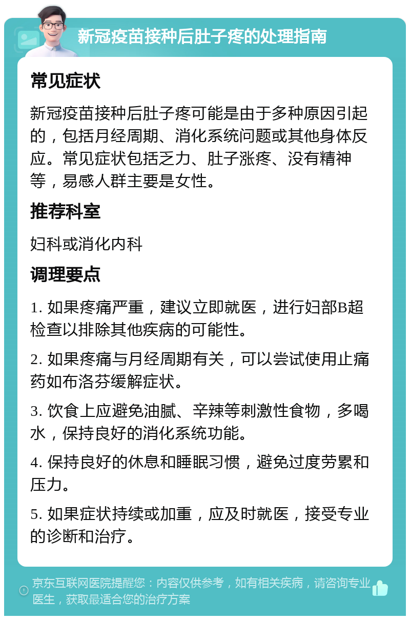 新冠疫苗接种后肚子疼的处理指南 常见症状 新冠疫苗接种后肚子疼可能是由于多种原因引起的，包括月经周期、消化系统问题或其他身体反应。常见症状包括乏力、肚子涨疼、没有精神等，易感人群主要是女性。 推荐科室 妇科或消化内科 调理要点 1. 如果疼痛严重，建议立即就医，进行妇部B超检查以排除其他疾病的可能性。 2. 如果疼痛与月经周期有关，可以尝试使用止痛药如布洛芬缓解症状。 3. 饮食上应避免油腻、辛辣等刺激性食物，多喝水，保持良好的消化系统功能。 4. 保持良好的休息和睡眠习惯，避免过度劳累和压力。 5. 如果症状持续或加重，应及时就医，接受专业的诊断和治疗。