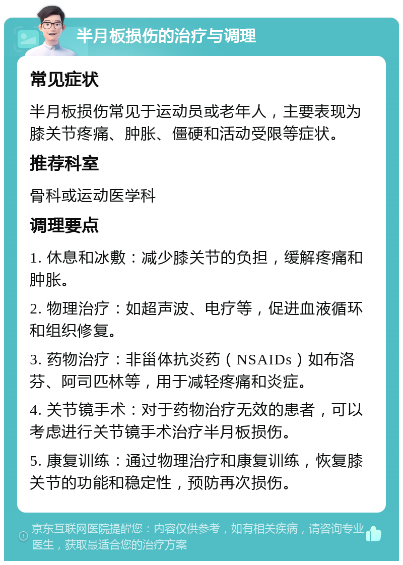 半月板损伤的治疗与调理 常见症状 半月板损伤常见于运动员或老年人，主要表现为膝关节疼痛、肿胀、僵硬和活动受限等症状。 推荐科室 骨科或运动医学科 调理要点 1. 休息和冰敷：减少膝关节的负担，缓解疼痛和肿胀。 2. 物理治疗：如超声波、电疗等，促进血液循环和组织修复。 3. 药物治疗：非甾体抗炎药（NSAIDs）如布洛芬、阿司匹林等，用于减轻疼痛和炎症。 4. 关节镜手术：对于药物治疗无效的患者，可以考虑进行关节镜手术治疗半月板损伤。 5. 康复训练：通过物理治疗和康复训练，恢复膝关节的功能和稳定性，预防再次损伤。