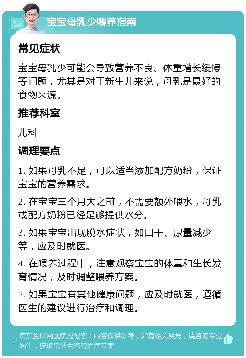 宝宝母乳少喂养指南 常见症状 宝宝母乳少可能会导致营养不良、体重增长缓慢等问题，尤其是对于新生儿来说，母乳是最好的食物来源。 推荐科室 儿科 调理要点 1. 如果母乳不足，可以适当添加配方奶粉，保证宝宝的营养需求。 2. 在宝宝三个月大之前，不需要额外喂水，母乳或配方奶粉已经足够提供水分。 3. 如果宝宝出现脱水症状，如口干、尿量减少等，应及时就医。 4. 在喂养过程中，注意观察宝宝的体重和生长发育情况，及时调整喂养方案。 5. 如果宝宝有其他健康问题，应及时就医，遵循医生的建议进行治疗和调理。