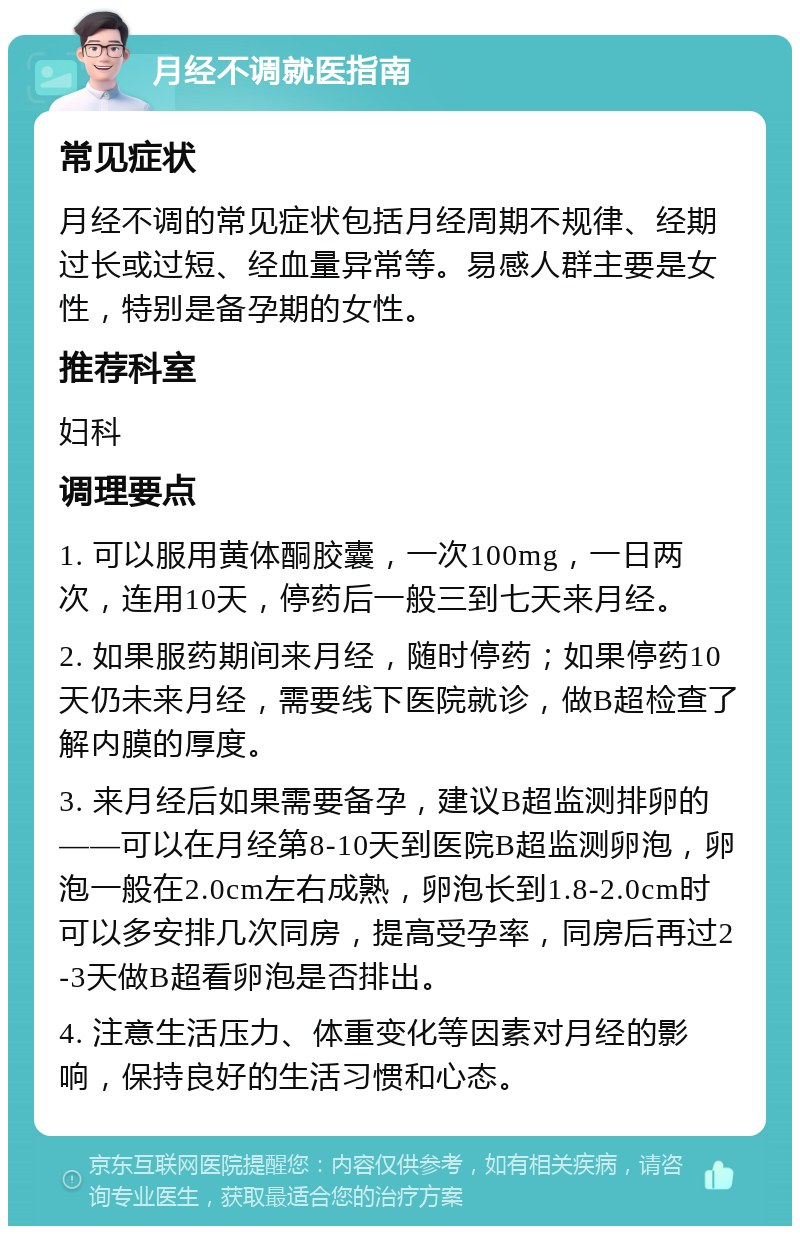 月经不调就医指南 常见症状 月经不调的常见症状包括月经周期不规律、经期过长或过短、经血量异常等。易感人群主要是女性，特别是备孕期的女性。 推荐科室 妇科 调理要点 1. 可以服用黄体酮胶囊，一次100mg，一日两次，连用10天，停药后一般三到七天来月经。 2. 如果服药期间来月经，随时停药；如果停药10天仍未来月经，需要线下医院就诊，做B超检查了解内膜的厚度。 3. 来月经后如果需要备孕，建议B超监测排卵的——可以在月经第8-10天到医院B超监测卵泡，卵泡一般在2.0cm左右成熟，卵泡长到1.8-2.0cm时可以多安排几次同房，提高受孕率，同房后再过2-3天做B超看卵泡是否排出。 4. 注意生活压力、体重变化等因素对月经的影响，保持良好的生活习惯和心态。