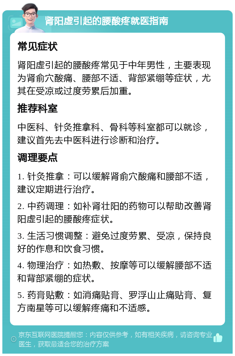 肾阳虚引起的腰酸疼就医指南 常见症状 肾阳虚引起的腰酸疼常见于中年男性，主要表现为肾俞穴酸痛、腰部不适、背部紧绷等症状，尤其在受凉或过度劳累后加重。 推荐科室 中医科、针灸推拿科、骨科等科室都可以就诊，建议首先去中医科进行诊断和治疗。 调理要点 1. 针灸推拿：可以缓解肾俞穴酸痛和腰部不适，建议定期进行治疗。 2. 中药调理：如补肾壮阳的药物可以帮助改善肾阳虚引起的腰酸疼症状。 3. 生活习惯调整：避免过度劳累、受凉，保持良好的作息和饮食习惯。 4. 物理治疗：如热敷、按摩等可以缓解腰部不适和背部紧绷的症状。 5. 药膏贴敷：如消痛贴膏、罗浮山止痛贴膏、复方南星等可以缓解疼痛和不适感。