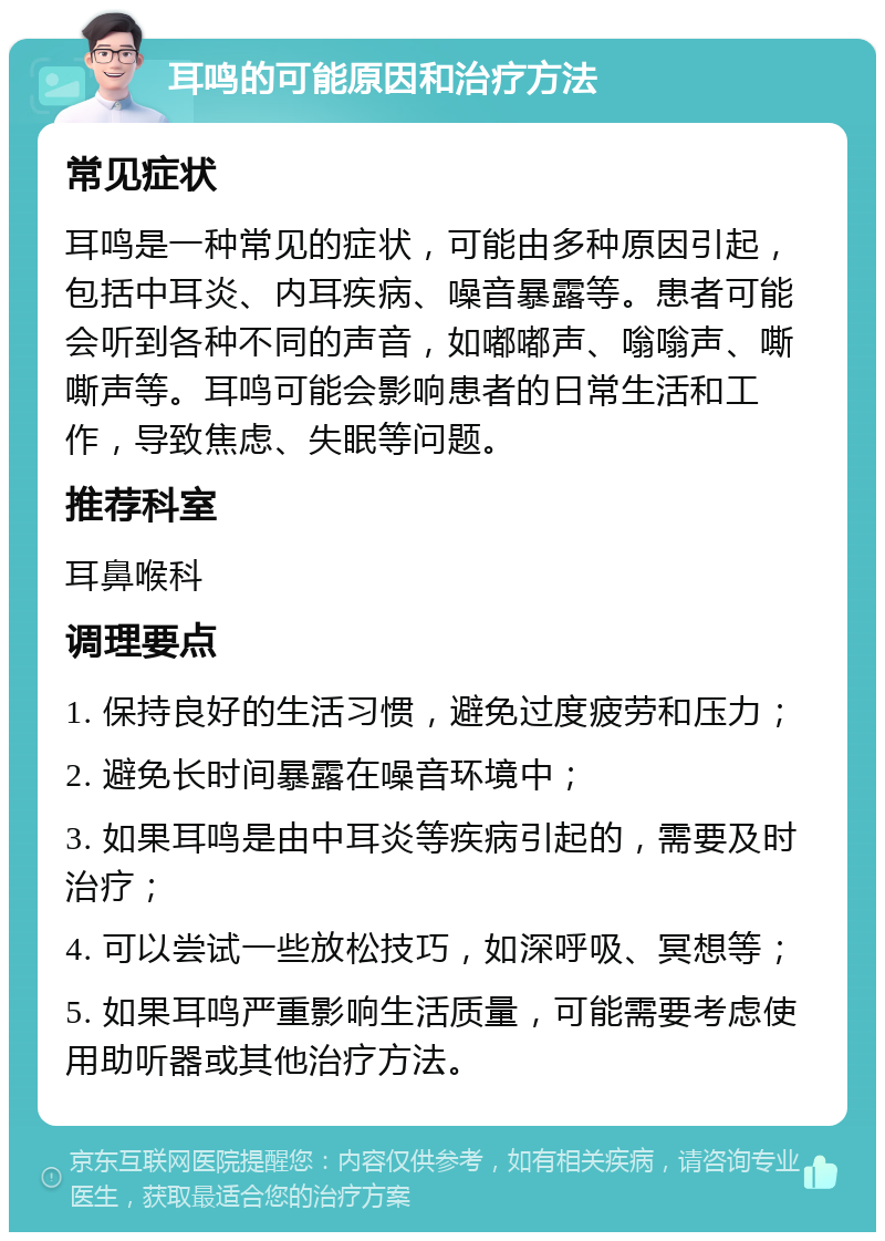 耳鸣的可能原因和治疗方法 常见症状 耳鸣是一种常见的症状，可能由多种原因引起，包括中耳炎、内耳疾病、噪音暴露等。患者可能会听到各种不同的声音，如嘟嘟声、嗡嗡声、嘶嘶声等。耳鸣可能会影响患者的日常生活和工作，导致焦虑、失眠等问题。 推荐科室 耳鼻喉科 调理要点 1. 保持良好的生活习惯，避免过度疲劳和压力； 2. 避免长时间暴露在噪音环境中； 3. 如果耳鸣是由中耳炎等疾病引起的，需要及时治疗； 4. 可以尝试一些放松技巧，如深呼吸、冥想等； 5. 如果耳鸣严重影响生活质量，可能需要考虑使用助听器或其他治疗方法。