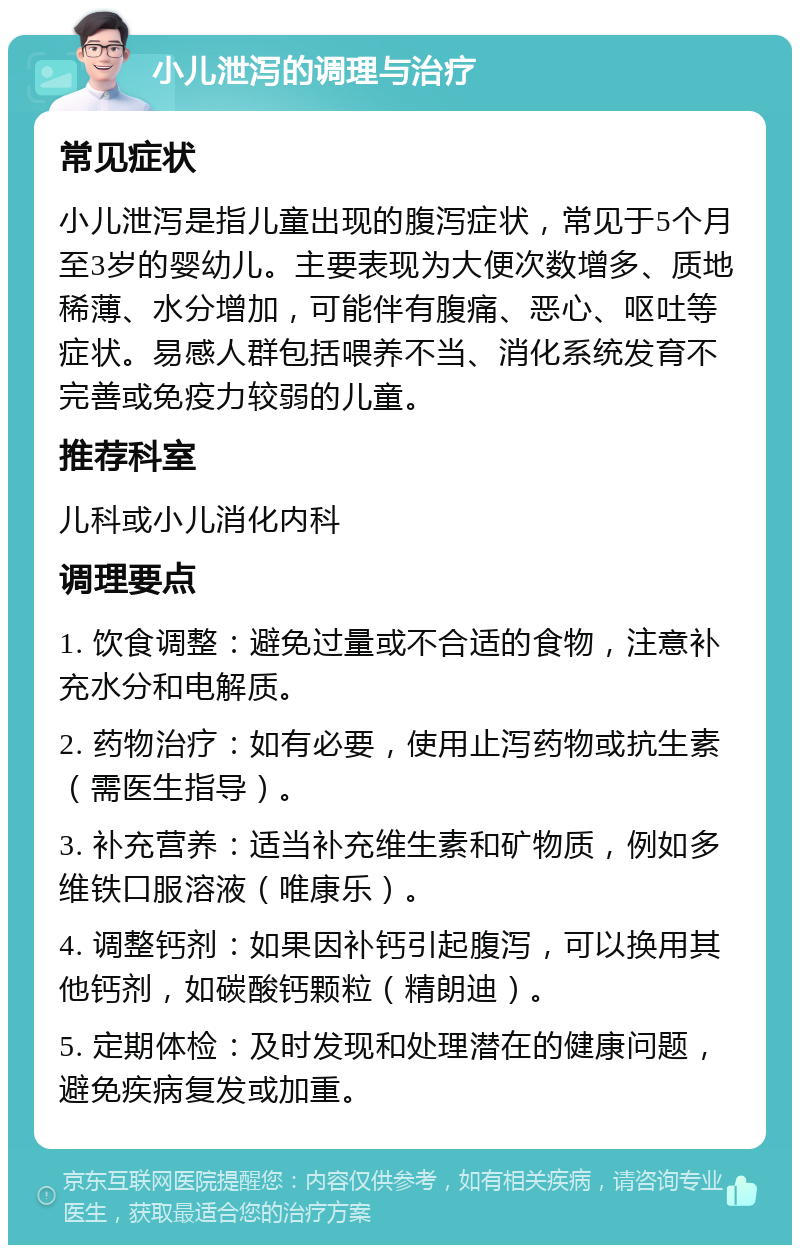 小儿泄泻的调理与治疗 常见症状 小儿泄泻是指儿童出现的腹泻症状，常见于5个月至3岁的婴幼儿。主要表现为大便次数增多、质地稀薄、水分增加，可能伴有腹痛、恶心、呕吐等症状。易感人群包括喂养不当、消化系统发育不完善或免疫力较弱的儿童。 推荐科室 儿科或小儿消化内科 调理要点 1. 饮食调整：避免过量或不合适的食物，注意补充水分和电解质。 2. 药物治疗：如有必要，使用止泻药物或抗生素（需医生指导）。 3. 补充营养：适当补充维生素和矿物质，例如多维铁口服溶液（唯康乐）。 4. 调整钙剂：如果因补钙引起腹泻，可以换用其他钙剂，如碳酸钙颗粒（精朗迪）。 5. 定期体检：及时发现和处理潜在的健康问题，避免疾病复发或加重。