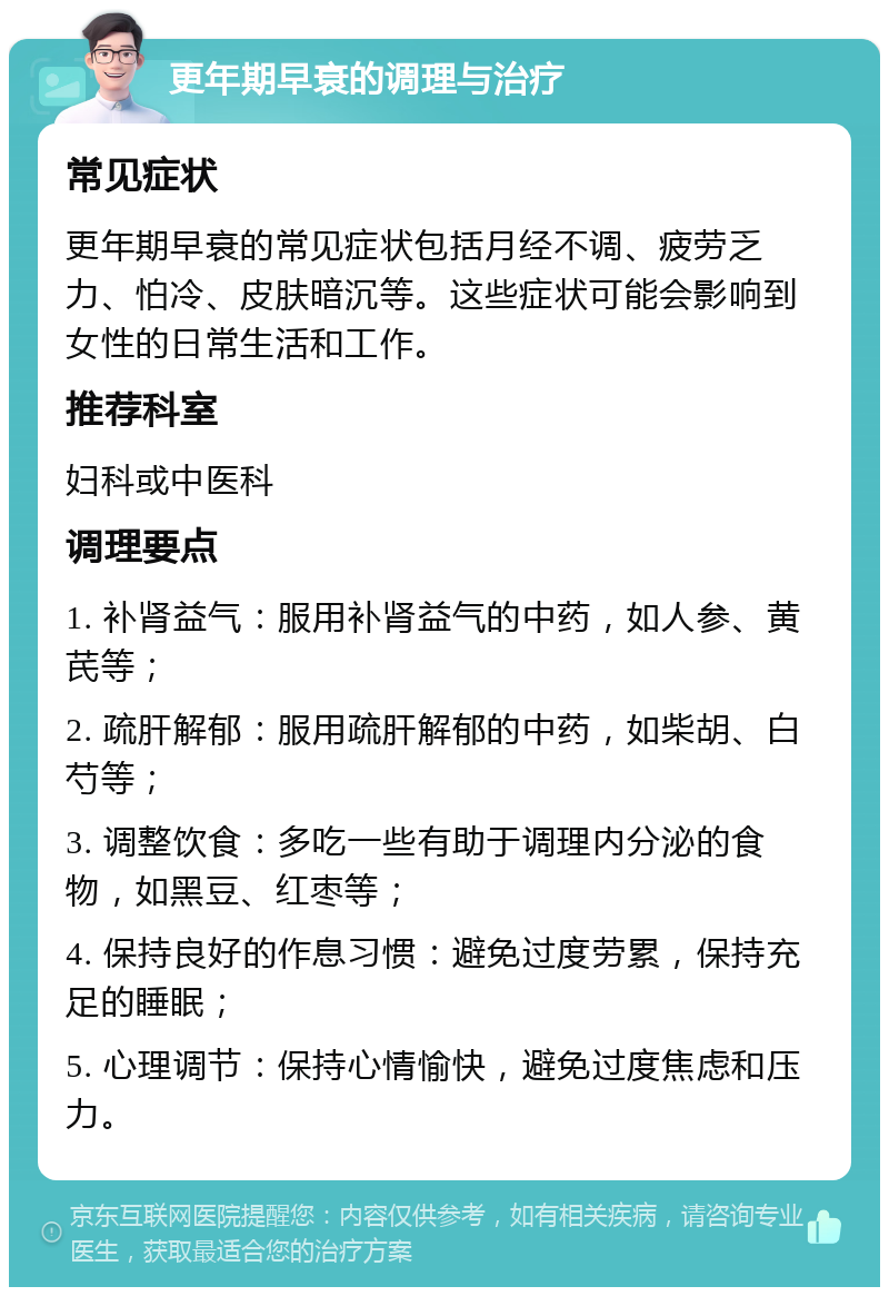 更年期早衰的调理与治疗 常见症状 更年期早衰的常见症状包括月经不调、疲劳乏力、怕冷、皮肤暗沉等。这些症状可能会影响到女性的日常生活和工作。 推荐科室 妇科或中医科 调理要点 1. 补肾益气：服用补肾益气的中药，如人参、黄芪等； 2. 疏肝解郁：服用疏肝解郁的中药，如柴胡、白芍等； 3. 调整饮食：多吃一些有助于调理内分泌的食物，如黑豆、红枣等； 4. 保持良好的作息习惯：避免过度劳累，保持充足的睡眠； 5. 心理调节：保持心情愉快，避免过度焦虑和压力。