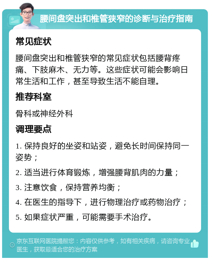 腰间盘突出和椎管狭窄的诊断与治疗指南 常见症状 腰间盘突出和椎管狭窄的常见症状包括腰背疼痛、下肢麻木、无力等。这些症状可能会影响日常生活和工作，甚至导致生活不能自理。 推荐科室 骨科或神经外科 调理要点 1. 保持良好的坐姿和站姿，避免长时间保持同一姿势； 2. 适当进行体育锻炼，增强腰背肌肉的力量； 3. 注意饮食，保持营养均衡； 4. 在医生的指导下，进行物理治疗或药物治疗； 5. 如果症状严重，可能需要手术治疗。