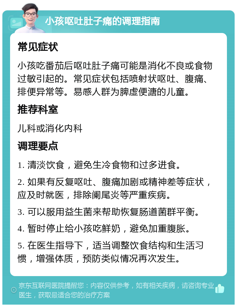 小孩呕吐肚子痛的调理指南 常见症状 小孩吃番茄后呕吐肚子痛可能是消化不良或食物过敏引起的。常见症状包括喷射状呕吐、腹痛、排便异常等。易感人群为脾虚便溏的儿童。 推荐科室 儿科或消化内科 调理要点 1. 清淡饮食，避免生冷食物和过多进食。 2. 如果有反复呕吐、腹痛加剧或精神差等症状，应及时就医，排除阑尾炎等严重疾病。 3. 可以服用益生菌来帮助恢复肠道菌群平衡。 4. 暂时停止给小孩吃鲜奶，避免加重腹胀。 5. 在医生指导下，适当调整饮食结构和生活习惯，增强体质，预防类似情况再次发生。